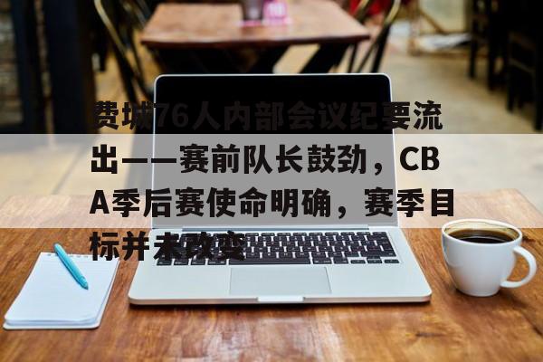 开云-费城76人内部会议纪要流出——赛前队长鼓劲，CBA季后赛使命明确，赛季目标并未改变的简单介绍