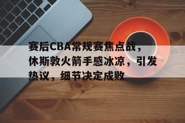 开云-赛后CBA常规赛焦点战，休斯敦火箭手感冰凉，引发热议，细节决定成败的简单介绍